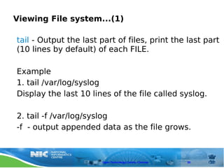 Viewing File system...(1)

tail - Output the last part of files, print the last part
(10 lines by default) of each FILE.

Example
1. tail /var/log/syslog
Display the last 10 lines of the file called syslog.

2. tail -f /var/log/syslog
-f - output appended data as the file grows.



                        Open Technology Centre, Chennai   30
 