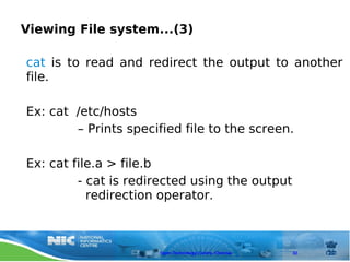 Viewing File system...(3)

cat is to read and redirect the output to another
file.

Ex: cat /etc/hosts
        – Prints specified file to the screen.

Ex: cat file.a > file.b
         - cat is redirected using the output
           redirection operator.



                       Open Technology Centre, Chennai   32
 