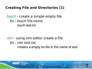 Creating File and Directories (1)

touch - create a simple empty file
  Ex : touch file-name
       touch test.txt


vim - using vim editor create a file
  Ex : vim test.txt
       creates a empty txt file in the name of test




                         Open Technology Centre, Chennai   33
 