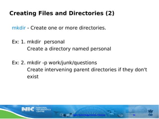 Creating Files and Directories (2)

mkdir - Create one or more directories.

Ex: 1. mkdir personal
       Create a directory named personal

Ex: 2. mkdir -p work/junk/questions
       Create intervening parent directories if they don't
       exist




                          Open Technology Centre, Chennai   34
 