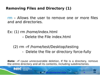 Removing Files and Directory (1)

rm – Allows the user to remove one or more files
and and directories.

Ex: (1) rm /home/index.html
         – Delete the File index.html

    (2) rm -rf /home/test/Desktop/testing
         - Delete the file or directory force-fully

Note: -rf cause unrecoverable deletion, If file is a directory, remove
the entire directory and all its contents, including subdirectories.


                             Open Technology Centre, Chennai   35
 