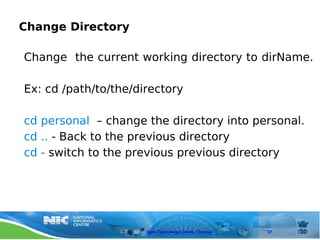 Change Directory

Change the current working directory to dirName.

Ex: cd /path/to/the/directory

cd personal – change the directory into personal.
cd .. - Back to the previous directory
cd - switch to the previous previous directory




                      Open Technology Centre, Chennai   37
 
