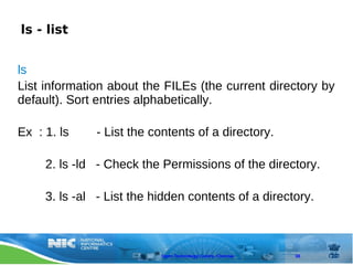 ls - list


ls
List information about the FILEs (the current directory by
default). Sort entries alphabetically.

Ex : 1. ls    - List the contents of a directory.

     2. ls -ld - Check the Permissions of the directory.

     3. ls -al - List the hidden contents of a directory.



                           Open Technology Centre, Chennai   38
 