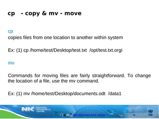 cp    - copy & mv - move


cp
copies files from one location to another within system

Ex: (1) cp /home/test/Desktop/test.txt /opt/test.txt.orgi

mv

Commands for moving files are fairly straightforward. To change
the location of a file, use the mv command.

Ex: (1) mv /home/test/Desktop/documents.odt /data1



                                Open Technology Centre, Chennai   39
 