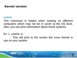 Kernel version


uname
This command is helpful when working on different
computers which may not be in synch at the OS level.
Also, you can print information about those systems.

Ex: 1. uname -a
      - This will print to the screen the Linux Kernel in
use on your system.




                          Open Technology Centre, Chennai   41
 