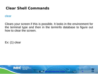 Clear Shell Commands

clear

Clears your screen if this is possible. It looks in the environment for
the terminal type and then in the terminfo database to figure out
how to clear the screen.


Ex: (1) clear




                                Open Technology Centre, Chennai   42
 