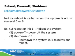 Reboot, Poweroff, Shutdown
reboot/halt/poweroff/shutdown

halt or reboot is called when the system is not in
runlevel 0 or 6.

Ex: (1) reboot or init 6 – Reboot the system
    (2) poweroff – poweroff the system
    (3) shutdown -r 5
•         - Shutdown the system in 5 minutes and
            reboot.



                      Open Technology Centre, Chennai   43
 