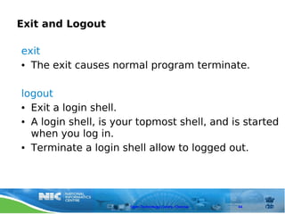 Exit and Logout

exit
● The exit causes normal program terminate.




logout
● Exit a login shell.


● A login shell, is your topmost shell, and is started


  when you log in.
● Terminate a login shell allow to logged out.




                      Open Technology Centre, Chennai   44
 