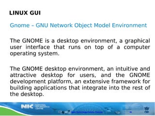 LINUX GUI

Gnome – GNU Network Object Model Environment

The GNOME is a desktop environment, a graphical
user interface that runs on top of a computer
operating system.

The GNOME desktop environment, an intuitive and
attractive desktop for users, and the GNOME
development platform, an extensive framework for
building applications that integrate into the rest of
the desktop.


                       Open Technology Centre, Chennai   46
 