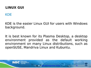 LINUX GUI

KDE

KDE is the easier Linux GUI for users with Windows
background.

It is best known for its Plasma Desktop, a desktop
environment provided as the default working
environment on many Linux distributions, such as
openSUSE, Mandriva Linux and Kubuntu.




                      Open Technology Centre, Chennai   48
 