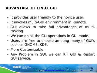 ADVANTAGE OF LINUX GUI

●   It provides user friendly to the novice user.
●   It invokes multi-GUI environment in Remote.
●   GUI allows to take full advantages of multi-
    tasking.
●   We can do all the CLI operations in GUI mode.
●   Users are free to choose amoung many of GUI's
    such as GNOME, KDE.
●   More Customizable.
●   Any Problem in GUI, we can Kill GUI & Restart
    GUI service.


                      Open Technology Centre, Chennai   50
 