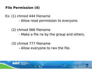 File Permission (4)

Ex: (1) chmod 444 filename
         - Allow read permission to everyone.

   (2) chmod 066 filename
        - Make a file rw by the group and others.

   (3) chmod 777 filename
        - Allow everyone to rwx the file.




                      Open Technology Centre, Chennai   55
 
