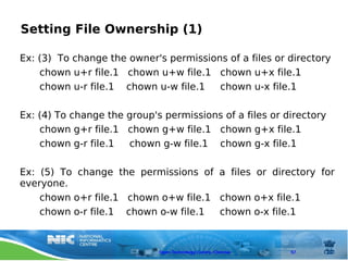 Setting File Ownership (1)

Ex: (3) To change the owner's permissions of a files or directory
    chown u+r file.1 chown u+w file.1 chown u+x file.1
    chown u-r file.1 chown u-w file.1   chown u-x file.1

Ex: (4) To change the group's permissions of a files or directory
    chown g+r file.1 chown g+w file.1 chown g+x file.1
    chown g-r file.1  chown g-w file.1 chown g-x file.1

Ex: (5) To change the permissions of a files or directory for
everyone.
    chown o+r file.1 chown o+w file.1 chown o+x file.1
    chown o-r file.1 chown o-w file.1 chown o-x file.1



                             Open Technology Centre, Chennai   57
 