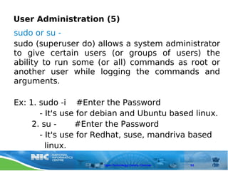 User Administration (5)
sudo or su -
sudo (superuser do) allows a system administrator
to give certain users (or groups of users) the
ability to run some (or all) commands as root or
another user while logging the commands and
arguments.

Ex: 1. sudo -i #Enter the Password
       - It's use for debian and Ubuntu based linux.
     2. su -     #Enter the Password
       - It's use for Redhat, suse, mandriva based
         linux.

                       Open Technology Centre, Chennai   63
 