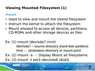 Viewing Mounted Filesystem (1)
mount
● Used to view and mount the intend filesystem


● Instruct the kernel to attach the filesystem


● Mount allowed to access all devices, partitions,


  CD-ROMs and other storage devices as files.

Ex: (1) mount /dev/sda7 /mnt/
       /dev/sda7 – source-directory (hard-disk partition)
       /mnt – destination-directory or mount point
Ex: (2) mount -a – Display Mount all filesystems.
Ex: (3) mount -t ext3 /dev/sda6 /diskS

                          Open Technology Centre, Chennai   65
 