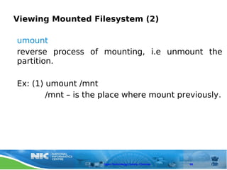 Viewing Mounted Filesystem (2)

umount
reverse process of mounting, i.e unmount the
partition.

Ex: (1) umount /mnt
        /mnt – is the place where mount previously.




                     Open Technology Centre, Chennai   66
 