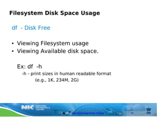 Filesystem Disk Space Usage

df - Disk Free

●   Viewing Filesystem usage
●   Viewing Available disk space.

    Ex: df -h
     -h - print sizes in human readable format
            (e.g., 1K, 234M, 2G)




                           Open Technology Centre, Chennai   67
 