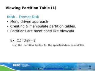 Viewing Partition Table (1)

fdisk – Format Disk
● Menu driven approach


● Creating & manipulate partition tables.


● Partitions are mentioned like /dev/sda




  Ex: (1) fdisk -ls
   List the partition tables for the specified devices and Size.




                            Open Technology Centre, Chennai   69
 