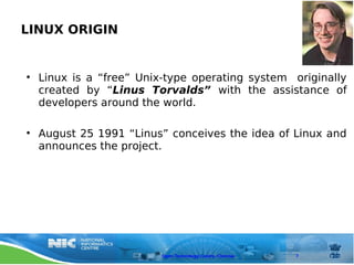 LINUX ORIGIN


• Linux is a “free” Unix-type operating system originally
  created by “Linus Torvalds” with the assistance of
  developers around the world.

• August 25 1991 “Linus” conceives the idea of Linux and
  announces the project.




                        Open Technology Centre, Chennai   7
 