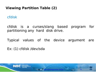Viewing Partition Table (2)

cfdisk

cfdisk is a curses/slang based                             program   for
partitioning any hard disk drive.

Typical   values   of   the            device             argument   are

Ex: (1) cfdisk /dev/sda




                        Open Technology Centre, Chennai        70
 