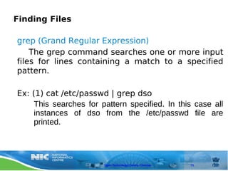 Finding Files

grep (Grand Regular Expression)
    The grep command searches one or more input
files for lines containing a match to a specified
pattern.

Ex: (1) cat /etc/passwd | grep dso
     This searches for pattern specified. In this case all
     instances of dso from the /etc/passwd file are
     printed.




                        Open Technology Centre, Chennai   71
 