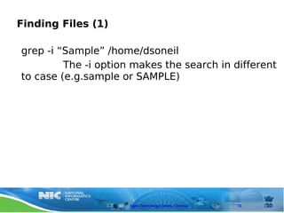 Finding Files (1)

grep -i “Sample” /home/dsoneil
         The -i option makes the search in different
to case (e.g.sample or SAMPLE)




                      Open Technology Centre, Chennai   72
 