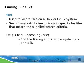Finding Files (2)

find
● Used to locate files on a Unix or Linux system.


● Search any set of directories you specify for files


   that match the supplied search criteria.

Ex: (1) find / -name log -print
          - find the file log in the wholo system and
            prints it.




                       Open Technology Centre, Chennai   73
 