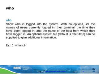 who


who
Show who is logged into the system. With no options, list the
names of users currently logged in, their terminal, the time they
have been logged in, and the name of the host from which they
have logged in. An optional system file (default is /etc/utmp) can be
supplied to give additional information.

Ex : 1. who -uH




                              Open Technology Centre, Chennai   74
 