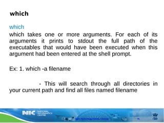 which

which
which takes one or more arguments. For each of its
arguments it prints to stdout the full path of the
executables that would have been executed when this
argument had been entered at the shell prompt.

Ex: 1. which -a filename

           - This will search through all directories in
your current path and find all files named filename



                           Open Technology Centre, Chennai   75
 