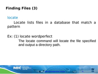Finding Files (3)

locate
    Locate lists files in a database that match a
pattern

Ex: (1) locate wordperfect
       The locate command will locate the file specified
       and output a directory path.




                       Open Technology Centre, Chennai   76
 