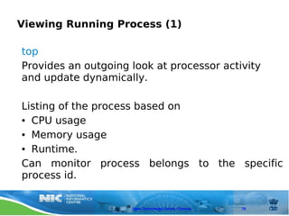 Viewing Running Process (1)

top
Provides an outgoing look at processor activity
and update dynamically.

Listing of the process based on
● CPU usage


● Memory usage


● Runtime.


Can monitor process belongs to the specific
process id.


                     Open Technology Centre, Chennai   78
 