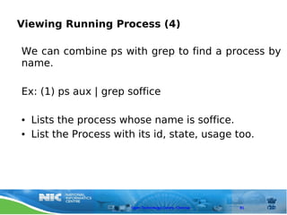 Viewing Running Process (4)

We can combine ps with grep to find a process by
name.

Ex: (1) ps aux | grep soffice

●   Lists the process whose name is soffice.
●   List the Process with its id, state, usage too.




                         Open Technology Centre, Chennai   81
 