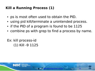 Kill a Running Process (1)

●   ps is most often used to obtain the PID.
●   using pid kill/terminate a unintended process.
●   if the PID of a program is found to be 1125
●   combine ps with grep to find a process by name.

Ex: kill process-id
    (1) Kill -9 1125




                       Open Technology Centre, Chennai   82
 