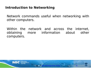 Introduction to Networking

Network commands useful when networking with
other computers.

Within the network and across the internet,
obtaining  more   information about   other
computers.




                   Open Technology Centre, Chennai   84
 