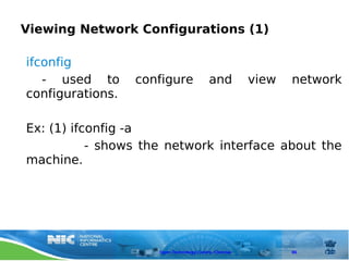 Viewing Network Configurations (1)

ifconfig
   - used to      configure               and          view   network
configurations.

Ex: (1) ifconfig -a
           - shows the network interface about the
machine.




                     Open Technology Centre, Chennai          86
 