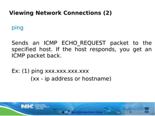 Viewing Network Connections (2)

ping

Sends an ICMP ECHO_REQUEST packet to the
specified host. If the host responds, you get an
ICMP packet back.

Ex: (1) ping xxx.xxx.xxx.xxx
        (xx - ip address or hostname)




                     Open Technology Centre, Chennai   87
 