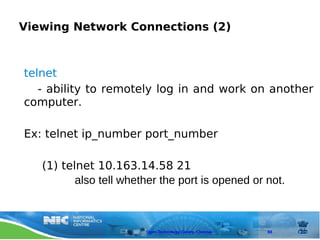 Viewing Network Connections (2)



telnet
   - ability to remotely log in and work on another
computer.

Ex: telnet ip_number port_number

   (1) telnet 10.163.14.58 21
          also tell whether the port is opened or not.



                        Open Technology Centre, Chennai   88
 