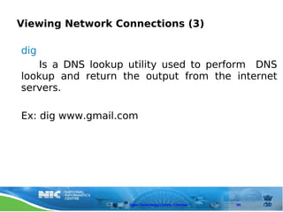Viewing Network Connections (3)

dig
    Is a DNS lookup utility used to perform DNS
lookup and return the output from the internet
servers.

Ex: dig www.gmail.com




                   Open Technology Centre, Chennai   89
 
