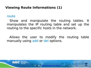 Viewing Route Informations (1)

route
  Show and manipulate the routing tables. It
manipulates the IP routing table and set up the
routing to the specific hosts in the network.

 Allows the user to modify the routing table
manually using add or del options.




                   Open Technology Centre, Chennai   90
 
