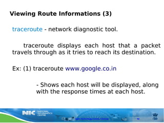 Viewing Route Informations (3)

traceroute - network diagnostic tool.

    traceroute displays each host that a packet
travels through as it tries to reach its destination.

Ex: (1) traceroute www.google.co.in

        - Shows each host will be displayed, along
        with the response times at each host.



                      Open Technology Centre, Chennai   92
 