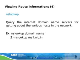 Viewing Route Informations (4)

nslookup

Query the internet domain name servers for
getting about the various hosts in the network.

Ex: nslookup domain name
  (1) nslookup mail.nic.in




                    Open Technology Centre, Chennai   93
 