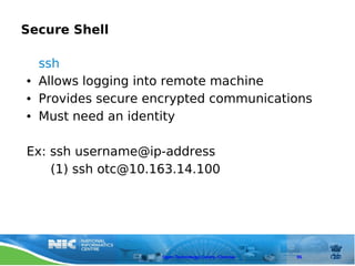 Secure Shell

    ssh
●   Allows logging into remote machine
●   Provides secure encrypted communications
●   Must need an identity

Ex: ssh username@ip-address
    (1) ssh otc@10.163.14.100




                      Open Technology Centre, Chennai   95
 