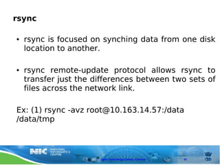 rsync

●   rsync is focused on synching data from one disk
    location to another.

●   rsync remote-update protocol allows rsync to
    transfer just the differences between two sets of
    files across the network link.

Ex: (1) rsync -avz root@10.163.14.57:/data
/data/tmp



                       Open Technology Centre, Chennai   97
 