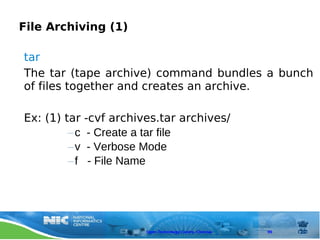 File Archiving (1)

tar
The tar (tape archive) command bundles a bunch
of files together and creates an archive.

Ex: (1) tar   -cvf archives.tar archives/
         –c    - Create a tar file
         –v    - Verbose Mode
         –f    - File Name




                         Open Technology Centre, Chennai   99
 