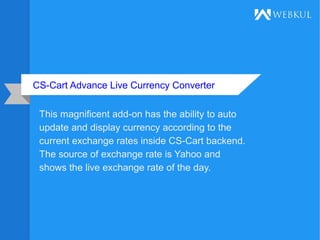 CS-Cart Advance Live Currency Converter
This magnificent add-on has the ability to auto
update and display currency according to the
current exchange rates inside CS-Cart backend.
The source of exchange rate is Yahoo and
shows the live exchange rate of the day.
 