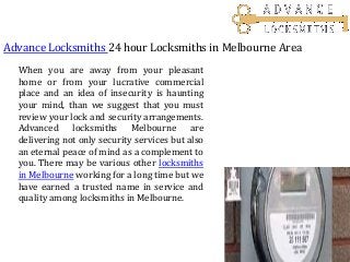 Advance Locksmiths 24 hour Locksmiths in Melbourne Area
When you are away from your pleasant
home or from your lucrative commercial
place and an idea of insecurity is haunting
your mind, than we suggest that you must
review your lock and security arrangements.
Advanced locksmiths Melbourne are
delivering not only security services but also
an eternal peace of mind as a complement to
you. There may be various other locksmiths
in Melbourne working for a long time but we
have earned a trusted name in service and
quality among locksmiths in Melbourne.
 