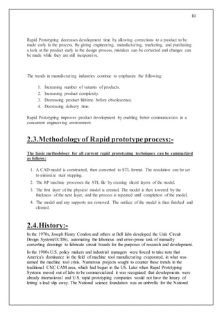 10
Rapid Prototyping decreases development time by allowing corrections to a product to be
made early in the process. By giving engineering, manufacturing, marketing, and purchasing
a look at the product early in the design process, mistakes can be corrected and changes can
be made while they are still inexpensive.
The trends in manufacturing industries continue to emphasize the following:
1. Increasing number of variants of products.
2. Increasing product complexity.
3. Decreasing product lifetime before obsolescence.
4. Decreasing delivery time.
Rapid Prototyping improves product development by enabling better communication in a
concurrent engineering environment.
2.3.Methodologyof Rapid prototypeprocess:-
The basic methodology for all current rapid prototyping techniques can be summarized
as follows:
1. A CAD model is constructed, then converted to STL format. The resolution can be set
to minimize stair stepping.
2. The RP machine processes the STL file by creating sliced layers of the model.
3. The first layer of the physical model is created. The model is then lowered by the
thickness of the next layer, and the process is repeated until completion of the model.
4. The model and any supports are removed. The surface of the model is then finished and
cleaned.
2.4.History:-
In the 1970s, Joseph Henry Condon and others at Bell labs developed the Unix Circuit
Design System(UCDS), automating the laborious and error-prone task of manually
converting drawings to fabricate circuit boards for the purposes of research and development.
In the 1980s U.S. policy makers and industrial managers were forced to take note that
America's dominance in the field of machine tool manufacturing evaporated, in what was
named the machine tool crisis. Numerous projects sought to counter these trends in the
traditional CNC CAM area, which had begun in the US. Later when Rapid Prototyping
Systems moved out of labs to be commercialized it was recognized that developments were
already international and U.S. rapid prototyping companies would not have the luxury of
letting a lead slip away. The National science foundation was an umbrella for the National
 