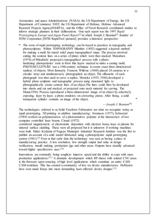 11
Aeronoutics and space Administrations (NASA), the US Department of Energy, the US
Department of Commerce NIST, the US Department of Defense, Defense Advanced
Research Projects Agency(DARPA), and the Office of Naval Research coordinated studies to
inform strategic planners in their deliberations. One such report was the 1997 Rapid
Prototyping in Europe and Japan Panel Report[2] in which Joseph J. Beaman[8] founder of
DTM Corporation [DTM RapidTool pictured] provides a historical perspective:
“ The roots of rapid prototyping technology can be traced to practices in topography and
photosculpture. Within TOPOGRAPHY Blanther (1892) suggested a layered method
for making a mold for raised relief paper topographical maps .The process involved
cutting the contour lines on a series of plates which were then stacked. Matsubara
(1974) of Mitsubishi proposed a topographical process with a photo-
hardening photopolymer resin to form thin layers stacked to make a casting mold.
PHOTOSCULPTURE was a 19th-century technique to create exact three-dimensional
replicas of objects. Most famously Francois Willeme (1860) placed 24 cameras in a
circular array and simultaneously photographed an object. The silhouette of each
photograph was then used to carve a replica. Morioka (1935, 1944) developed a
hybrid photo sculpture and topographic process using structured light to
photographically create contour lines of an object.The lines could then be developed
into sheets and cut and stacked, or projected onto stock material for carving. The
Munz(1956) Process reproduced a three-dimensional image of an object by selectively
exposing, layer by layer, a photo emulsion on a lowering piston. After fixing, a solid
transparent cylinder contains an image of the object. ”
— Joseph J. Beaman[9]
The technologies referred to as Solid Freeform Fabrication are what we recognize today as
rapid prototyping, 3D printing or additive manufacturing: Swainson (1977), Schwerzel
(1984) worked on polymerization of a photosensitive polymer at the intersection of two
computer controlled laser beams. Ciraud (1972)
considered magnetostatic or electrostatic deposition with electron beam, laser or plasma for
sintered surface cladding. These were all proposed but it is unknown if working machines
were built. Hideo Kodama of Nagoya Municipal Industrial Research Institute was the first to
publish an account of a solid model fabricated using a photopolymer rapid prototyping
system (1981).[2] Even at that early date the technology was seen as having a place in
manufacturing practice. A low resolution, low strength output had value in design
verification, mould making, production jigs and other areas. Outputs have steadily advanced
toward higher specification uses.[10]
Innovations are constantly being sought,to improve speed and the ability to cope with mass
production applications.[11] A dramatic development which RP shares with related CNC areas
is the freeware open-sourcing of high level applications which constitute an entire CAD-
CAM toolchain. This has created a community of low res device manufacturers. Hobbyists
have even made forays into more demanding laser-effected device designs.[12]
 