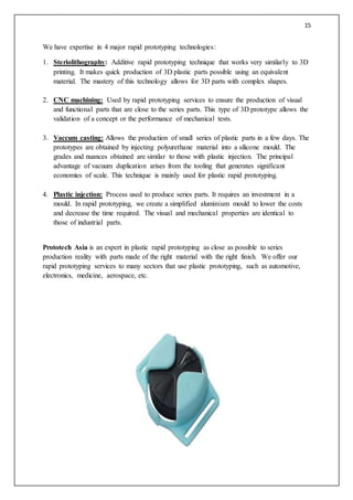 15
We have expertise in 4 major rapid prototyping technologies:
1. Steriolithography: Additive rapid prototyping technique that works very similarly to 3D
printing. It makes quick production of 3D plastic parts possible using an equivalent
material. The mastery of this technology allows for 3D parts with complex shapes.
2. CNC machining: Used by rapid prototyping services to ensure the production of visual
and functional parts that are close to the series parts. This type of 3D prototype allows the
validation of a concept or the performance of mechanical tests.
3. Vaccum casting: Allows the production of small series of plastic parts in a few days. The
prototypes are obtained by injecting polyurethane material into a silicone mould. The
grades and nuances obtained are similar to those with plastic injection. The principal
advantage of vacuum duplication arises from the tooling that generates significant
economies of scale. This technique is mainly used for plastic rapid prototyping.
4. Plastic injection: Process used to produce series parts. It requires an investment in a
mould. In rapid prototyping, we create a simplified aluminium mould to lower the costs
and decrease the time required. The visual and mechanical properties are identical to
those of industrial parts.
Prototech Asia is an expert in plastic rapid prototyping as close as possible to series
production reality with parts made of the right material with the right finish. We offer our
rapid prototyping services to many sectors that use plastic prototyping, such as automotive,
electronics, medicine, aerospace, etc.
 