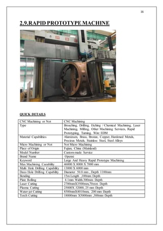 16
2.9.RAPID PROTOTYPEMACHINE
QUICK DETAILS
CNC Machining or Not CNC Machining
Type Broaching, Drilling, Etching / Chemical Machining, Laser
Machining, Milling, Other Machining Services, Rapid
Prototyping, Turning, Wire EDM
Material Capabilities Aluminum, Brass, Bronze, Copper, Hardened Metals,
Precious Metals, Stainless Steel, Steel Alloys
Micro Machining or Not Not Micro Machining
Place of Origin Fujian, China (Mainland)
Model Number Custom-made Service
Brand Name Openxi
Keyword Large And Heavy Rapid Prototype Machining
Max Machining Caoability 46000 X 8000 X 7000 mm
Multi Hole Drilling Capability 13000 X 6000 mm
Deeo Hole Drilling Capability Diameter 50.8 mm , Depth 1100mm
Bending 15m Length ,100mm Depth
Plate Rolling 4.1mm Width.300mm Depth
Laser Cutting 2700mmX3500mm,70mm Depth
Plasma Cutting 25000X 32000, 25 mm Depth
Water-jet Cutting 8500mmX4010mm, 200 mm Depth
Torch Cutting 18000mm X5000mm ,300mm Depth
 
